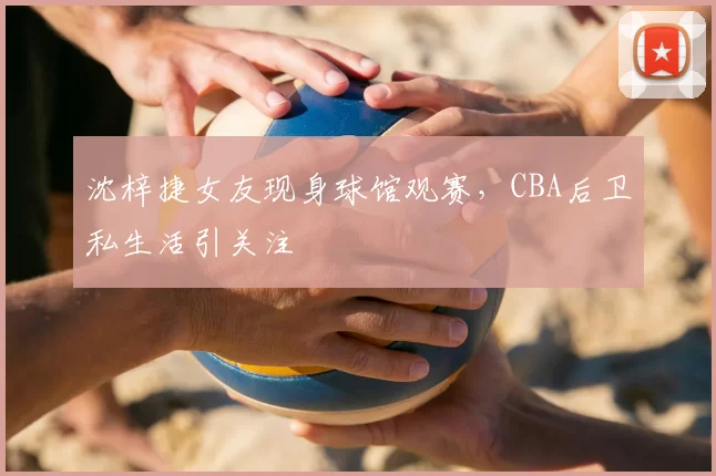 沈梓捷女友现身球馆观赛，CBA后卫私生活引关注