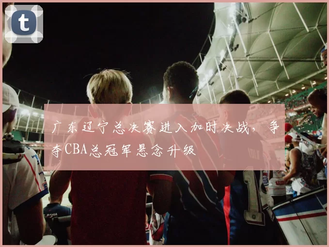 广东辽宁总决赛进入加时决战，争夺CBA总冠军悬念升级