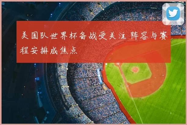 美国队世界杯备战受关注 阵容与赛程安排成焦点