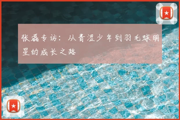 张磊专访：从青涩少年到羽毛球明星的成长之路