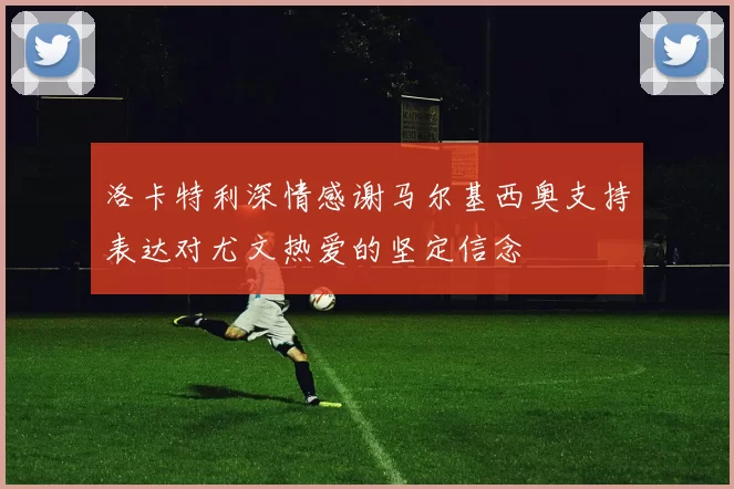 洛卡特利深情感谢马尔基西奥支持表达对尤文热爱的坚定信念
