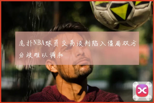 虎扑NBA球员交易谈判陷入僵局双方分歧难以调和