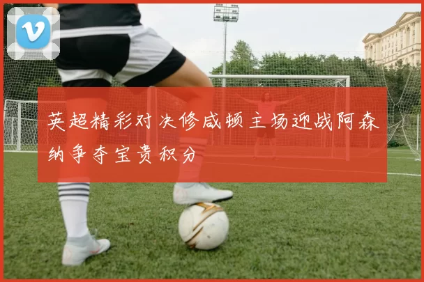 英超精彩对决修咸顿主场迎战阿森纳争夺宝贵积分