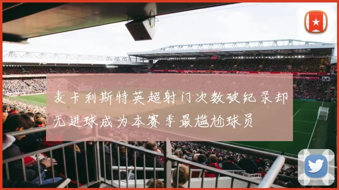 麦卡利斯特英超射门次数破纪录却无进球成为本赛季最尴尬球员