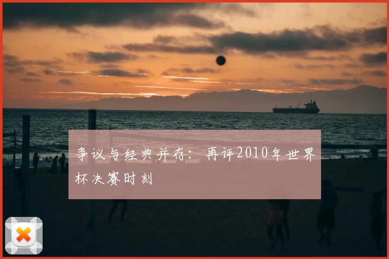 争议与经典并存:再评2010年世界杯决赛时刻