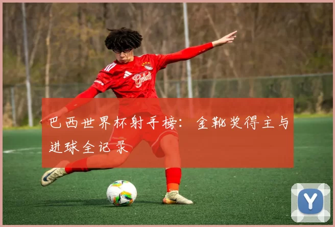 巴西世界杯射手榜：金靴奖得主与进球全记录