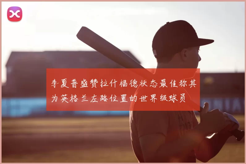 李夏普盛赞拉什福德状态最佳称其为英格兰左路位置的世界级球员