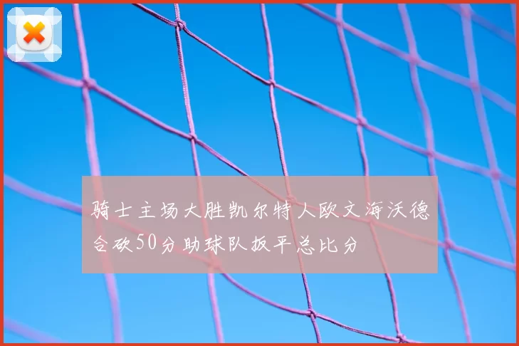 骑士主场大胜凯尔特人欧文海沃德合砍50分助球队扳平总比分