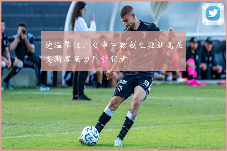 迪温琴佐三分命中数创生涯新高尼克斯客场力压步行者