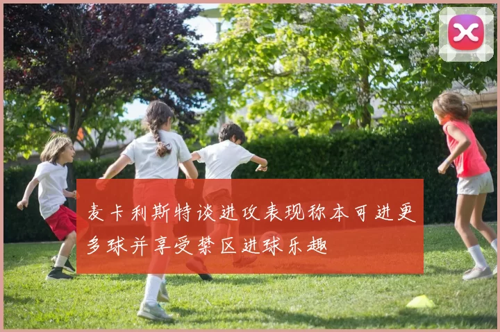 麦卡利斯特谈进攻表现称本可进更多球并享受禁区进球乐趣