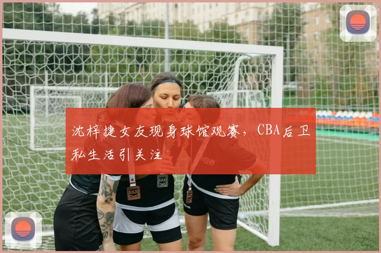 沈梓捷女友现身球馆观赛，CBA后卫私生活引关注
