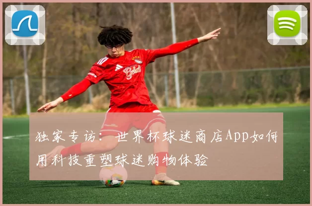 独家专访：世界杯球迷商店App如何用科技重塑球迷购物体验