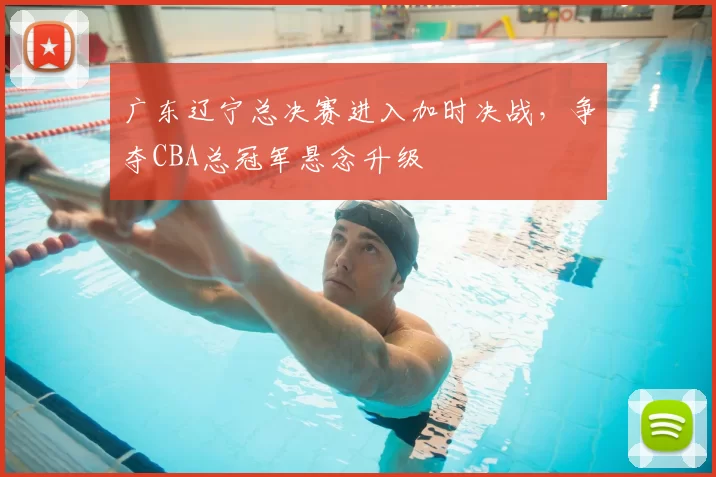 广东辽宁总决赛进入加时决战，争夺CBA总冠军悬念升级