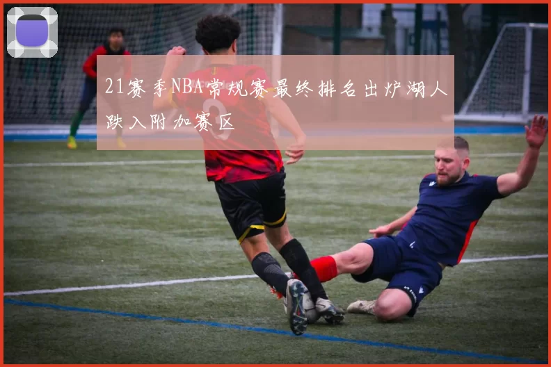 21赛季NBA常规赛最终排名出炉湖人跌入附加赛区