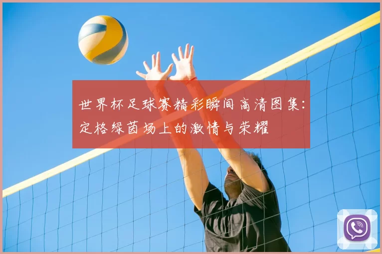世界杯足球赛精彩瞬间高清图集:定格绿茵场上的激情与荣耀