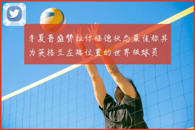 李夏普盛赞拉什福德状态最佳称其为英格兰左路位置的世界级球员