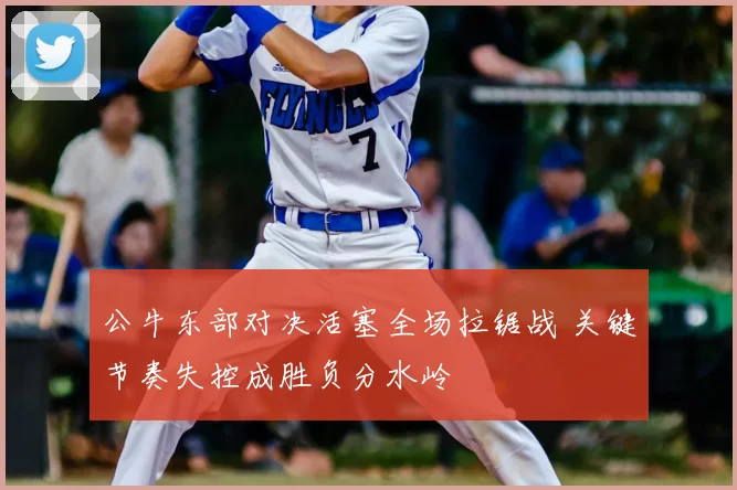 公牛东部对决活塞全场拉锯战 关键节奏失控成胜负分水岭