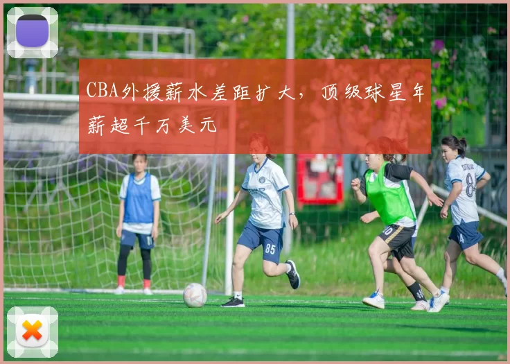 CBA外援薪水差距扩大，顶级球星年薪超千万美元