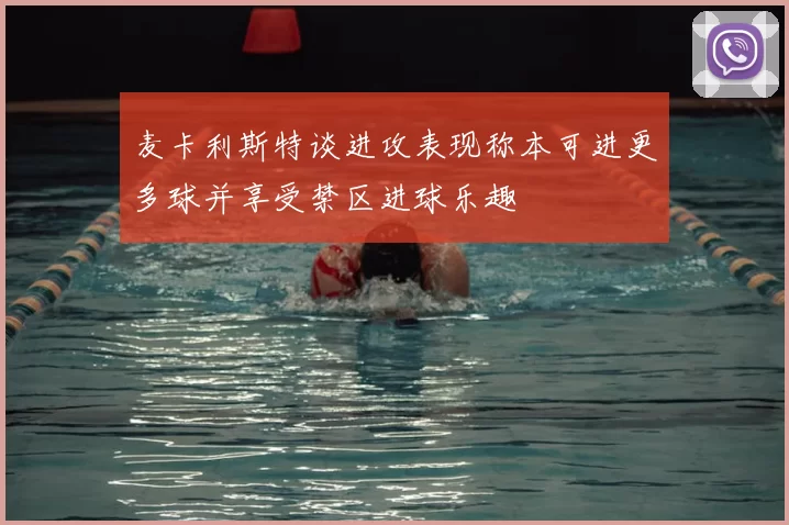 麦卡利斯特谈进攻表现称本可进更多球并享受禁区进球乐趣