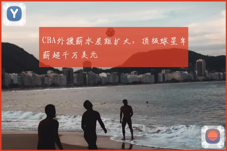 CBA外援薪水差距扩大，顶级球星年薪超千万美元