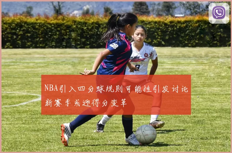 NBA引入四分球规则可能性引发讨论新赛季或迎得分变革