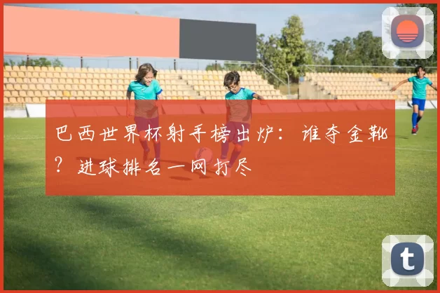 巴西世界杯射手榜出炉:谁夺金靴?进球排名一网打尽