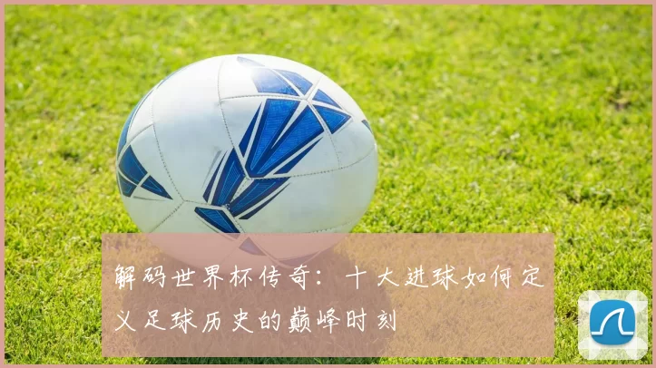 解码世界杯传奇：十大进球如何定义足球历史的巅峰时刻