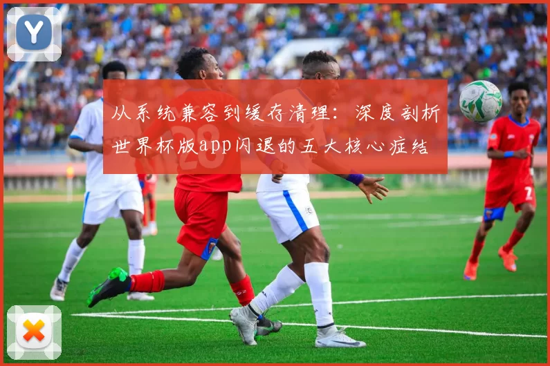 从系统兼容到缓存清理:深度剖析世界杯版app闪退的五大核心症结