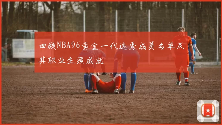回顾NBA96黄金一代选秀成员名单及其职业生涯成就
