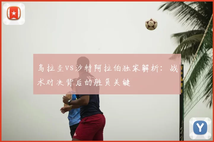 乌拉圭vs沙特阿拉伯独家解析:战术对决背后的胜负关键