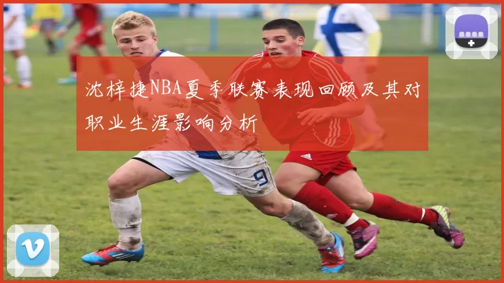 沈梓捷NBA夏季联赛表现回顾及其对职业生涯影响分析