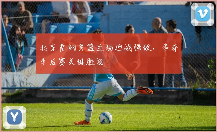北京首钢男篮主场迎战强敌,争夺季后赛关键胜场