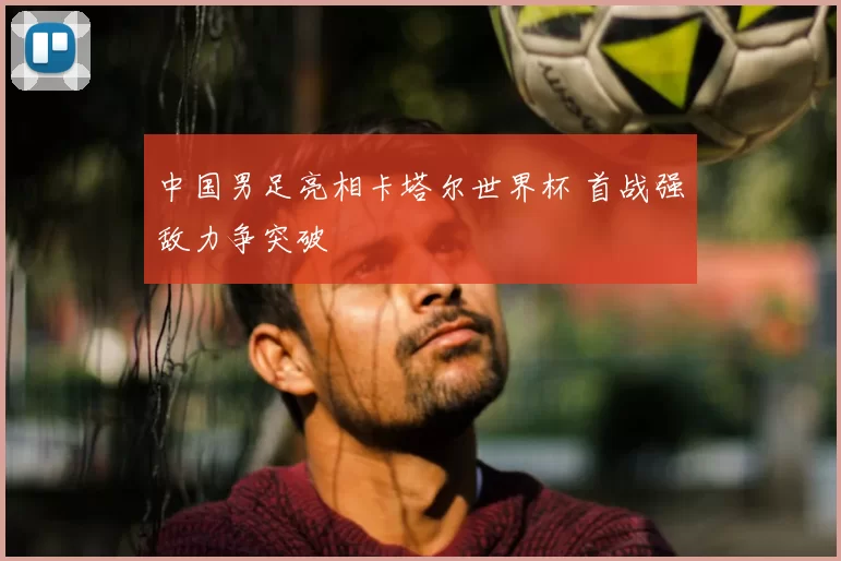 中国男足亮相卡塔尔世界杯 首战强敌力争突破