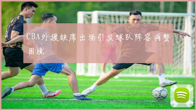 CBA外援缺席出场引发球队阵容调整困境