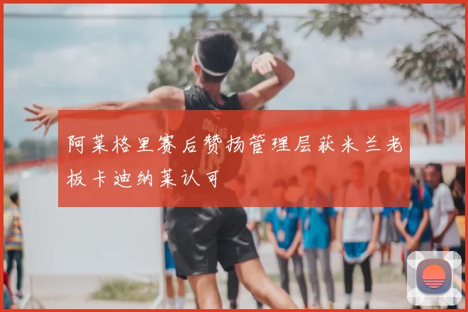 阿莱格里赛后赞扬管理层获米兰老板卡迪纳莱认可