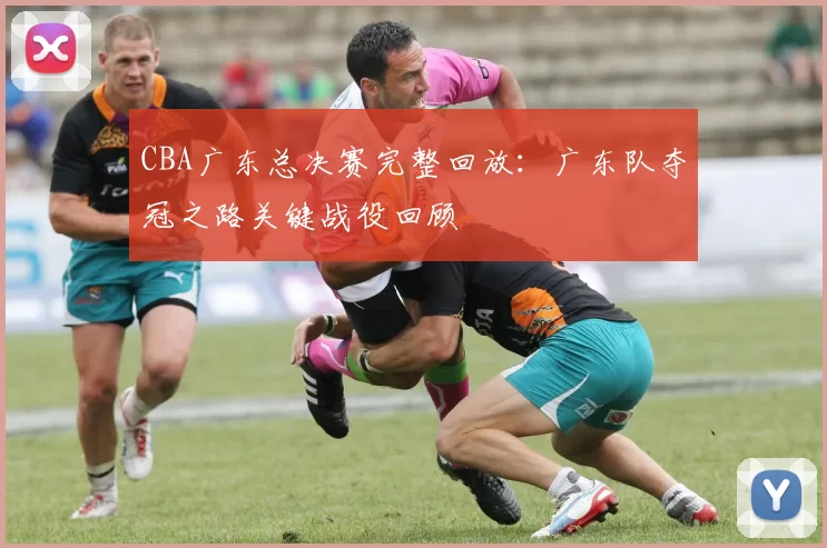 CBA广东总决赛完整回放：广东队夺冠之路关键战役回顾