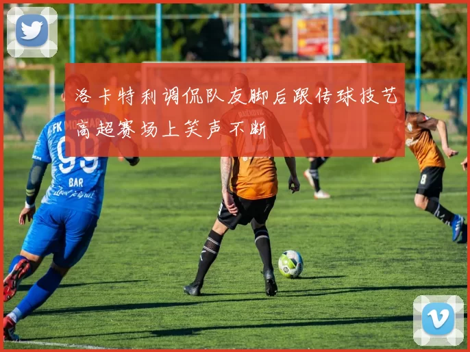 洛卡特利调侃队友脚后跟传球技艺高超赛场上笑声不断