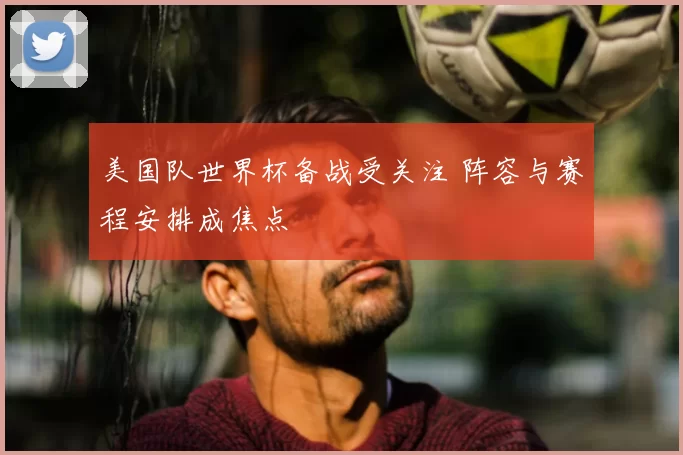 美国队世界杯备战受关注 阵容与赛程安排成焦点