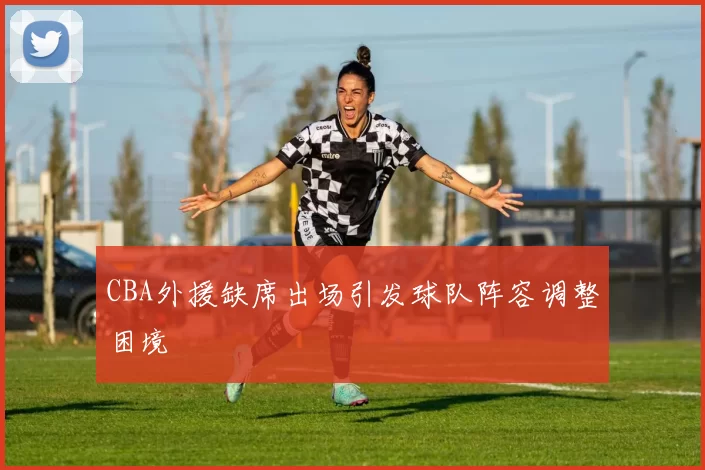 CBA外援缺席出场引发球队阵容调整困境