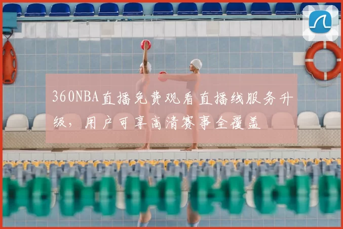 360NBA直播免费观看直播线服务升级,用户可享高清赛事全覆盖