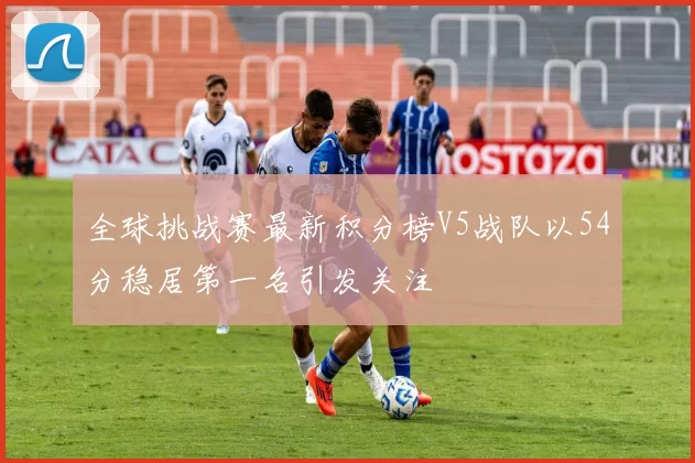 全球挑战赛最新积分榜V5战队以54分稳居第一名引发关注