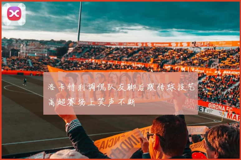 洛卡特利调侃队友脚后跟传球技艺高超赛场上笑声不断