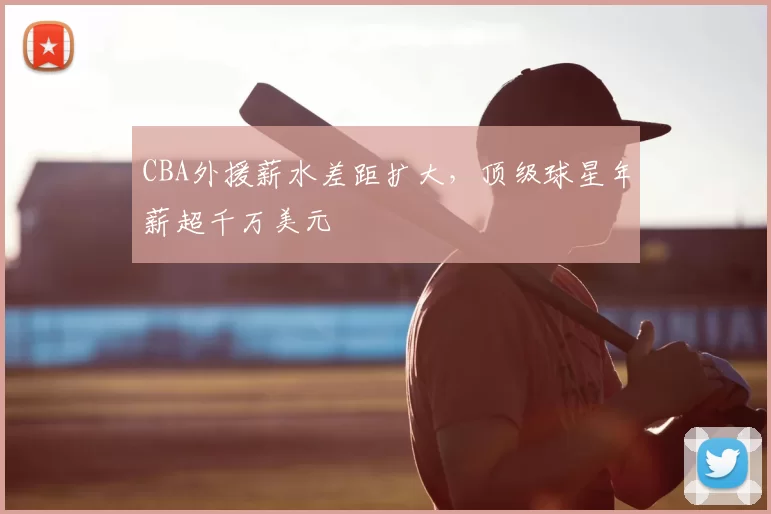 CBA外援薪水差距扩大，顶级球星年薪超千万美元