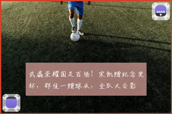 武磊荣耀国足百场！宋凯赠纪念奖杯，邵佳一赠球衣，全队大合影