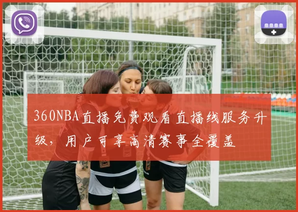 360NBA直播免费观看直播线服务升级,用户可享高清赛事全覆盖