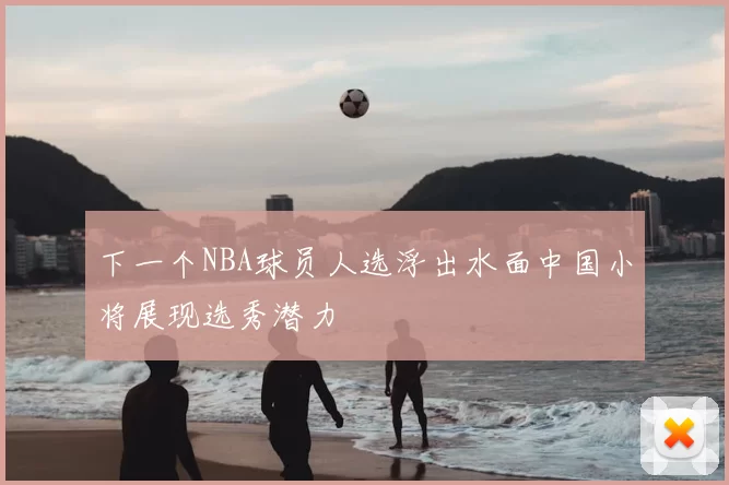 下一个NBA球员人选浮出水面中国小将展现选秀潜力