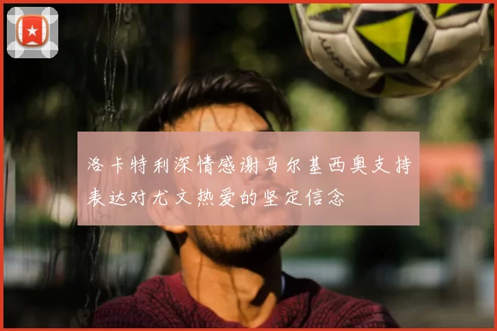洛卡特利深情感谢马尔基西奥支持表达对尤文热爱的坚定信念