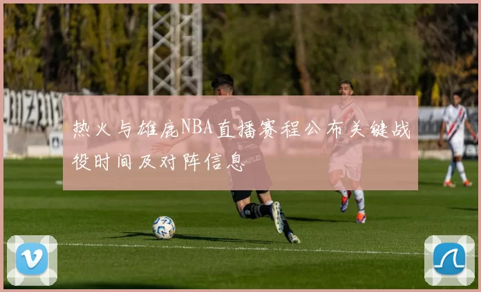 热火与雄鹿NBA直播赛程公布关键战役时间及对阵信息