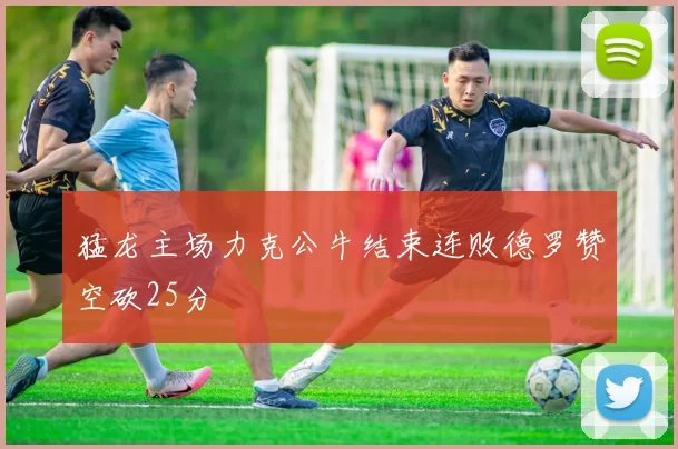 猛龙主场力克公牛结束连败德罗赞空砍25分