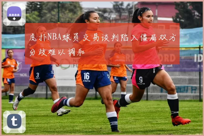 虎扑NBA球员交易谈判陷入僵局双方分歧难以调和